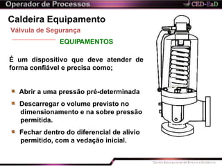 Caldeira Equipamento
Válvula de Segurança
EQUIPAMENTOS
É um dispositivo que deve atender de
forma confiável e precisa como;
Abrir a uma pressão pré-determinada
Descarregar o volume previsto no
dimensionamento e na sobre pressão
permitida.
Fechar dentro do diferencial de alivio
permitido, com a vedação inicial.
 