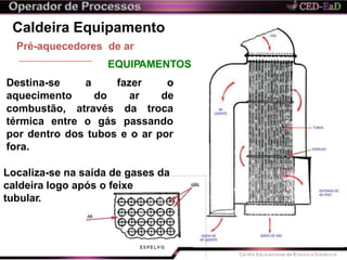 Caldeira Equipamento
combustão, através
térmica entre o gás
da troca
passando
Pré-aquecedores de ar
EQUIPAMENTOS
por dentro dos tubos e o ar por
fora.
Localiza-se na saída de gases da
caldeira logo após o feixe
tubular.
Destina-se a fazer o
aquecimento do ar de
 