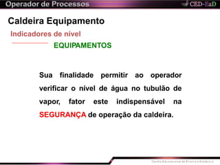 Caldeira Equipamento
Indicadores de nível
EQUIPAMENTOS
Sua finalidade permitir ao operador
verificar o nível de água no tubulão de
vapor, fator este indispensável na
SEGURANÇA de operação da caldeira.
 