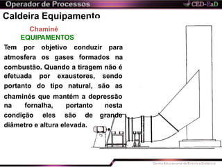 Caldeira Equipamento
Chaminé
EQUIPAMENTOS
Tem por objetivo conduzir para
atmosfera os gases formados na
combustão. Quando a tiragem não é
efetuada
portanto
por exaustores, sendo
do tipo natural, são as
chaminés que mantém a depressão
nesta
grande
na fornalha, portanto
condição eles são de
diâmetro e altura elevada.
 