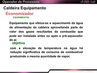 Caldeira Equipamento
Economizador
EQUIPAMENTOS
Equipamento que efetua-se o aquecimento da água
de alimentação da caldeira aproveitando parte do
valor dos gases resultantes da combustão que
pode ser instalado antes ou após o pré-aquecedor
da temperatura na água há
redução significativa de consumo de combustível
produzindo a mesma quantidade de vapor.
de ar.
objetivo
com a elevação
 