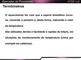 Termômetros
O aquecimento faz com que a espiral bimetálica curve-
se, movendo o ponteiro e, desta forma, indicando o valor
da temperatura.
São utilizados devido à facilidade e rapidez de leitura, em
situações de monitoramento de temperatura (como por
exemplo em caldeiras).
 