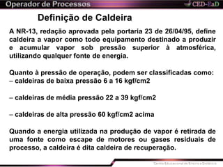 Definição de Caldeira
A NR-13, redação aprovada pela portaria 23 de 26/04/95, define
caldeira a vapor como todo equipamento destinado a produzir
e acumular vapor sob pressão superior à atmosférica,
utilizando qualquer fonte de energia.
Quanto à pressão de operação, podem ser classificadas como:
– caldeiras de baixa pressão 6 a 16 kgf/cm2
– caldeiras de média pressão 22 a 39 kgf/cm2
– caldeiras de alta pressão 60 kgf/cm2 acima
Quando a energia utilizada na produção de vapor é retirada de
uma fonte como escape de motores ou gases residuais de
processo, a caldeira é dita caldeira de recuperação.
 