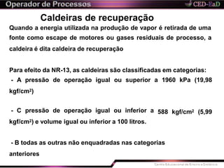 Caldeiras de recuperação
Quando a energia utilizada na produção de vapor é retirada de uma
fonte como escape de motores ou gases residuais de processo, a
caldeira é dita caldeira de recuperação
Para efeito da NR-13, as caldeiras são classificadas em categorias:
- A pressão de operação igual ou superior a 1960 kPa (19,98
kgf/cm2)
588 kgf/cm2 (5,99- C pressão de operação igual ou inferior a
kgf/cm2) e volume igual ou inferior a 100 litros.
- B todas as outras não enquadradas nas categorias
anteriores
 