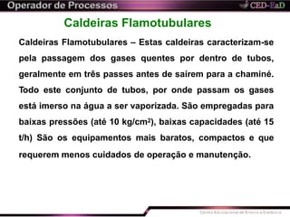 Caldeiras Flamotubulares
Caldeiras Flamotubulares – Estas caldeiras caracterizam-se
pela passagem dos gases quentes por dentro de tubos,
geralmente em três passes antes de saírem para a chaminé.
Todo este conjunto de tubos, por onde passam os gases
está imerso na água a ser vaporizada. São empregadas para
baixas pressões (até 10 kg/cm2), baixas capacidades (até 15
t/h) São os equipamentos mais baratos, compactos e que
requerem menos cuidados de operação e manutenção.
 