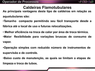 Caldeiras Flamotubulares
As principais vantagens deste tipo de caldeiras em relação as
aquotubulares são:
•Tamanho compacto permitindo seu fácil transporte desde a
fábrica até o local de uso e futuras relocalizações.
• Melhor eficiência na troca de calor por área de troca térmica.
•Maior flexibilidade para variações bruscas de consumo de
vapor.
•Operação simples com reduzido número de instrumentos de
supervisão e de controle.
•Baixo custo de manutenção, as quais se limitam a etapas de
limpeza e troca de tubos.
 