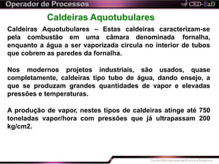 Caldeiras Aquotubulares
Caldeiras Aquotubulares – Estas caldeiras caracterizam-se
pela combustão em uma câmara denominada fornalha,
enquanto a água a ser vaporizada circula no interior de tubos
que cobrem as paredes da fornalha.
Nos modernos projetos industriais, são usados, quase
completamente, caldeiras tipo tubo de água, dando ensejo, a
que se produzam grandes quantidades de vapor e elevadas
pressões e temperaturas.
A produção de vapor, nestes tipos de caldeiras atinge até 750
toneladas vapor/hora com pressões que já ultrapassam 200
kg/cm2.
 