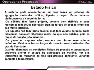 Estado Físico
distinguem-se da seguinte forma:
•Os sólidos têm forma própria, volume bem definido e suas
moléculas têm pouca liberdade, pois as forças de coesão entre elas
são muito intensas.
•Os líquidos não têm forma própria, mas têm volume definido. Suas
moléculas possuem liberdade maior do que nos sólidos, pois as
forças de coesão, são menores.
•Os gases ou vapores não possuem nem forma nem volume
definidos. Devido a fracas forças de coesão suas moléculas têm
grande liberdade.
Quando alteramos as condições físicas de pressão e temperatura,
podemos alterar o estado de agregação da matéria. Por ora,
trataremos da mudança de fase sob pressão constante, variando
somente a temperatura.
A matéria pode apresentar-se em três fases ou estados de
agregação molecular: sólido, líquido e vapor. Estes estados
 
