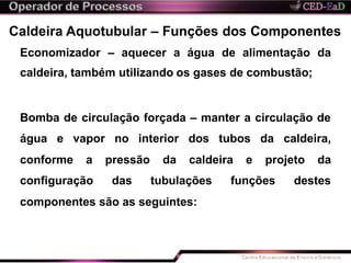 Caldeira Aquotubular – Funções dos Componentes
Economizador – aquecer a água de alimentação da
caldeira, também utilizando os gases de combustão;
Bomba de circulação forçada – manter a circulação de
água e vapor no interior dos tubos da caldeira,
conforme a
configuração
pressão da caldeira e projeto da
das tubulações funções destes
componentes são as seguintes:
 