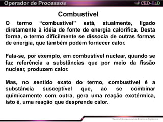 Combustível
O termo “combustível” está, atualmente, ligado
diretamente à idéia de fonte de energia calorífica. Desta
forma, o termo dificilmente se dissocia de outras formas
de energia, que também podem fornecer calor.
Fala-se, por exemplo, em combustível nuclear, quando se
faz referência a substâncias que por meio da fissão
nuclear, produzem calor.
Mas, no sentido exato do termo, combustível é a
substância susceptível que, ao se combinar
quimicamente com outra, gera uma reação exotérmica,
isto é, uma reação que desprende calor.
 