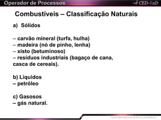 Combustíveis – Classificação Naturais
a) Sólidos
– carvão mineral (turfa, hulha)
– madeira (nó de pinho, lenha)
– xisto (betuminoso)
– resíduos industriais (bagaço de cana,
casca de cereais).
b) Líquidos
– petróleo
c) Gasosos
– gás natural.
 