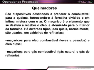 Queimadores
São dispositivos destinados a preparar o combustível
para a queima, fornecendo-o à fornalha dividido e em
íntima mistura com o ar. O maçarico é o elemento que
se destina a receber o óleo, e atomizá-lo para o interior
da fornalha. Há diversos tipos, dos quais, normalmente,
são usados, em caldeiras de refinarias:
–maçaricos para óleo combustível (leves e pesados) e
óleo diesel;
–maçaricos para gás combustível (gás natural e gás de
refinaria).
 