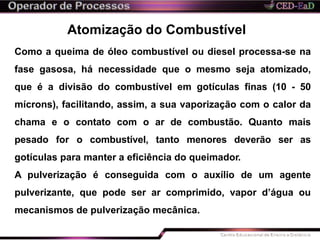 Atomização do Combustível
Como a queima de óleo combustível ou diesel processa-se na
fase gasosa, há necessidade que o mesmo seja atomizado,
que é a divisão do combustível em gotículas finas (10 - 50
mícrons), facilitando, assim, a sua vaporização com o calor da
chama e o contato com o ar de combustão. Quanto mais
pesado for o combustível, tanto menores deverão ser as
gotículas para manter a eficiência do queimador.
A pulverização é conseguida com o auxílio de um agente
pulverizante, que pode ser ar comprimido, vapor d’água ou
mecanismos de pulverização mecânica.
 