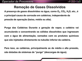 Remoção de Gases Dissolvidos
A presença de gases dissolvidos na água, como O2, CO2, H2S, etc., é
a principal causa de corrosão em caldeiras, independente da
pressão de operação (baixa, média ou alta).
Purga das Caldeiras Durante a geração de vapor, a caldeira vai
acumulando e concentrando os sólidos dissolvidos que ingressam
com a água de alimentação, somados com os produtos químicos
que são injetados diretamente no tubulão inferior da caldeira.
Para isso, as caldeiras, principalmente as de média e alta pressão,
são dotadas de sistemas de “purga” (descargas de água).
 