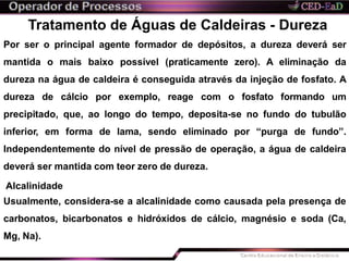 Tratamento de Águas de Caldeiras - Dureza
Por ser o principal agente formador de depósitos, a dureza deverá ser
mantida o mais baixo possível (praticamente zero). A eliminação da
dureza na água de caldeira é conseguida através da injeção de fosfato. A
dureza de cálcio por exemplo, reage com o fosfato formando um
precipitado, que, ao longo do tempo, deposita-se no fundo do tubulão
inferior, em forma de lama, sendo eliminado por “purga de fundo”.
Independentemente do nível de pressão de operação, a água de caldeira
deverá ser mantida com teor zero de dureza.
Alcalinidade
Usualmente, considera-se a alcalinidade como causada pela presença de
carbonatos, bicarbonatos e hidróxidos de cálcio, magnésio e soda (Ca,
Mg, Na).
 