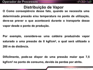 Distribuição de Vapor
O Como conseqüência desse fato, quando se necessita uma
determinada pressão e/ou temperatura no ponto de utilização,
deve-se prever o que acontecerá durante o transporte desse
vapor desde o ponto de produção.
Por exemplo, considere-se uma caldeira produzindo vapor
saturado a uma pressão de 8 kgf/cm2, o qual será utilizado a
200 m de distância.
Dificilmente, pode-se dispor de uma pressão maior que 7,5
kgf/cm2 no ponto de consumo, devido às perdas por atrito.
 