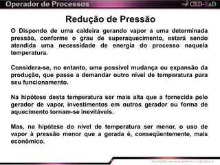 Redução de Pressão
O Dispondo de uma caldeira gerando vapor a uma determinada
pressão, conforme o grau de superaquecimento, estará sendo
atendida uma necessidade de energia do processo naquela
temperatura.
Considera-se, no entanto, uma possível mudança ou expansão da
produção, que passe a demandar outro nível de temperatura para
seu funcionamento.
Na hipótese desta temperatura ser mais alta que a fornecida pelo
gerador de vapor, investimentos em outros gerador ou forma de
aquecimento tornam-se inevitáveis.
Mas, na hipótese do nível de temperatura ser menor, o uso de
vapor à pressão menor que a gerada é, conseqüentemente, mais
econômico.
 