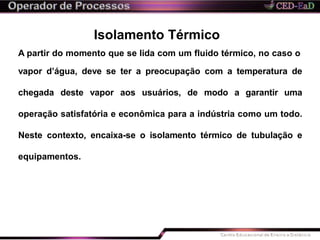 Isolamento Térmico
A partir do momento que se lida com um fluido térmico, no caso o
vapor d’água, deve se ter a preocupação com a temperatura de
chegada deste vapor aos usuários, de modo a garantir uma
operação satisfatória e econômica para a indústria como um todo.
Neste contexto, encaixa-se o isolamento térmico de tubulação e
equipamentos.
 