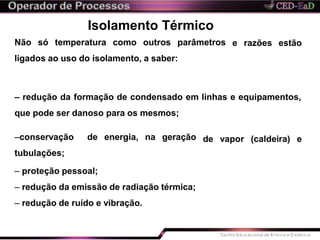 e razões estão
Isolamento Térmico
Não só temperatura como outros parâmetros
ligados ao uso do isolamento, a saber:
– redução da formação de condensado em linhas e equipamentos,
que pode ser danoso para os mesmos;
de vapor (caldeira) e–conservação de energia, na geração
tubulações;
– proteção pessoal;
– redução da emissão de radiação térmica;
– redução de ruído e vibração.
 