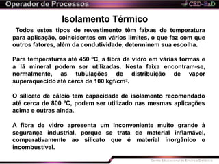 Isolamento Térmico
Todos estes tipos de revestimento têm faixas de temperatura
para aplicação, coincidentes em vários limites, o que faz com que
outros fatores, além da condutividade, determinem sua escolha.
Para temperaturas até 450 ºC, a fibra de vidro em várias formas e
a lã mineral podem ser utilizadas. Nesta faixa encontram-se,
normalmente, as tubulações de distribuição de vapor
superaquecido até cerca de 100 kgf/cm2.
O silicato de cálcio tem capacidade de isolamento recomendado
até cerca de 800 ºC, podem ser utilizado nas mesmas aplicações
acima e outras ainda.
A fibra de vidro apresenta um inconveniente muito grande à
segurança industrial, porque se trata de material inflamável,
comparativamente ao silicato que é material inorgânico e
incombustível.
 