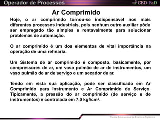 Ar Comprimido
Hoje, o ar comprimido tornou-se indispensável nos mais
diferentes processos industriais, pois nenhum outro auxiliar pôde
rentavelmente para solucionarser empregado tão simples e
problemas de automação.
O ar comprimido é um dos elementos de vital importância na
operação de uma refinaria.
Um Sistema de ar comprimido é composto, basicamente, por
compressores de ar, um vaso pulmão de ar de instrumentos, um
vaso pulmão de ar de serviço e um secador de ar.
Tendo em vista sua aplicação,
Comprimido para Instrumento e
pode ser classificado em Ar
Ar Comprimido de Serviço.
(de serviço e deTipicamente, a pressão do ar comprimido
instrumentos) é controlada em 7,0 kgf/cm2.
 
