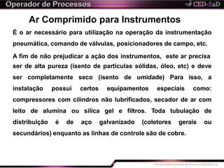 Ar Comprimido para Instrumentos
É o ar necessário para utilização na operação da instrumentação
pneumática, comando de válvulas, posicionadores de campo, etc.
A fim de não prejudicar a ação dos instrumentos, este ar precisa
ser de alta pureza (isento de partículas sólidas, óleo, etc) e deve
ser completamente seco (isento de umidade) Para isso, a
instalação possui certos equipamentos especiais como:
compressores com cilindros não lubrificados, secador de ar com
leito de alumina ou sílica gel e filtros. Toda tubulação de
distribuição é de aço galvanizado (coletores gerais ou
secundários) enquanto as linhas de controle são de cobre.
 