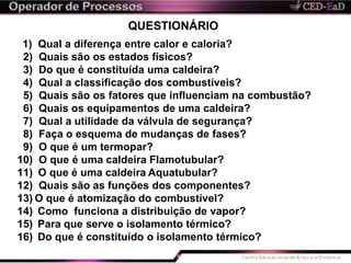 QUESTIONÁRIO
1) Qual a diferença entre calor e caloria?
2) Quais são os estados físicos?
3) Do que é constituída uma caldeira?
4) Qual a classificação dos combustíveis?
5) Quais são os fatores que influenciam na combustão?
6) Quais os equipamentos de uma caldeira?
7) Qual a utilidade da válvula de segurança?
8) Faça o esquema de mudanças de fases?
9) O que é um termopar?
10) O que é uma caldeira Flamotubular?
11) O que é uma caldeira Aquatubular?
12) Quais são as funções dos componentes?
13) O que é atomização do combustível?
14) Como funciona a distribuição de vapor?
15) Para que serve o isolamento térmico?
16) Do que é constituído o isolamento térmico?
 