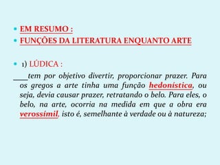  EM RESUMO :
 FUNÇÕES DA LITERATURA ENQUANTO ARTE
 1) LÚDICA :
tem por objetivo divertir, proporcionar prazer. Para
os gregos a arte tinha uma função hedonística, ou
seja, devia causar prazer, retratando o belo. Para eles, o
belo, na arte, ocorria na medida em que a obra era
verossímil, isto é, semelhante à verdade ou à natureza;
 