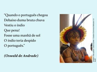 “Quando o português chegou
Debaixo duma bruta chuva
Vestiu o índio
Que pena!
Fosse uma manhã de sol
O índio teria despido
O português.”
(Oswald de Andrade)
Imagem:
Índio
pataxó
/
José
Cruz/Abr
/
Creative
Commons
Attribution
3.0
Brazil
 