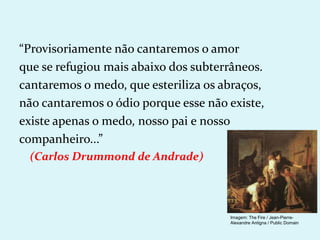“Provisoriamente não cantaremos o amor
que se refugiou mais abaixo dos subterrâneos.
cantaremos o medo, que esteriliza os abraços,
não cantaremos o ódio porque esse não existe,
existe apenas o medo, nosso pai e nosso
companheiro...”
(Carlos Drummond de Andrade)
Imagem: The Fire / Jean-Pierre-
Alexandre Antigna / Public Domain
 