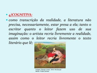  4)COGNITIVA:
 como transcrição da realidade, a literatura não
precisa, necessariamente, estar presa a ela; tanto o
escritor quanto o leitor fazem uso de sua
imaginação: o artista recria livremente a realidade,
assim como o leitor recria livremente o texto
literário que lê;
Imagem: Szinyei Lovers, 1918 / Pál Szinyei
Merse / Public Domain
 