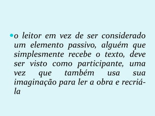 o leitor em vez de ser considerado
um elemento passivo, alguém que
simplesmente recebe o texto, deve
ser visto como participante, uma
vez que também usa sua
imaginação para ler a obra e recriá-
la
 