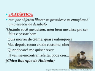  5)CATÁRTICA:
 tem por objetivo liberar as pressões e as emoções; é
uma espécie de desabafo.
“Quando você me deixou, meu bem me disse pra ser
feliz e passar bem
Quis morrer de ciúme, quase enlouqueci
Mas depois, como era de costume, obedeci
Quando você me quiser rever
Já vai me encontrar refeita, pode crer...
(Chico Buarque de Holanda)
Imagem: William Powell Frith The lovers / William Powell Frith / Public Domain
 