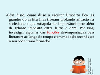 Além disso, como disse o escritor Umberto Eco, as
grandes obras literárias tiveram profundo impacto na
sociedade, o que extrapola sua importância para além
da relação imediata entre leitor e obra. Por isso,
investigar algumas das funções desempenhadas pela
literatura ao longo do tempo é um modo de reconhecer
o seu poder transformador.
Imagem:
Nlyl
reading
man
with
glasses
/
Nlyl/
Public
Domain
 
