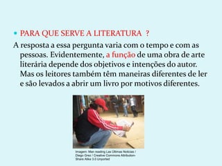  PARA QUE SERVE A LITERATURA ?
A resposta a essa pergunta varia com o tempo e com as
pessoas. Evidentemente, a função de uma obra de arte
literária depende dos objetivos e intenções do autor.
Mas os leitores também têm maneiras diferentes de ler
e são levados a abrir um livro por motivos diferentes.
Imagem: Man reading Las Últimas Noticias /
Diego Grez / Creative Commons Attribution-
Share Alike 3.0 Unported
 