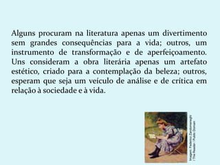 Alguns procuram na literatura apenas um divertimento
sem grandes consequências para a vida; outros, um
instrumento de transformação e de aperfeiçoamento.
Uns consideram a obra literária apenas um artefato
estético, criado para a contemplação da beleza; outros,
esperam que seja um veículo de análise e de crítica em
relação à sociedade e à vida.
Imagem:
Federico
Zandomeneghi
/
The
Reader
/
Public
Domain
 
