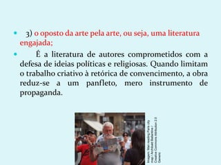  3) o oposto da arte pela arte, ou seja, uma literatura
engajada;
 É a literatura de autores comprometidos com a
defesa de ideias políticas e religiosas. Quando limitam
o trabalho criativo à retórica de convencimento, a obra
reduz-se a um panfleto, mero instrumento de
propaganda.
Imagem:
Man
reading
Paris
city
map
/
Archibald
Ballantine
/
Creative
Commons
Attribution
2.0
Generic
 