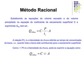 MMééttooddoo RRaacciioonnaall 
Substituindo as equações do volume escoado e do volume 
precipitado na equação do coeficiente de escoamento superficial C e 
exprimindo QsMax tem-se:. 
A 
Q C P 
sMax = × × 
t 
c 
A relação P/tc é a intensidade da chuva referida ao tempo de concentração 
da bacia, i.e., quando toda a bacia está contribuindo para o escoamento superficial. 
Como i = P/t é a intensidade da chuva, pode-se exprimir a equação como: 
Q C i A sMax = × × 
 