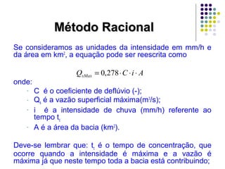 MMééttooddoo RRaacciioonnaall 
Se consideramos as unidades da intensidade em mm/h e 
da área em km2, a equação pode ser reescrita como 
onde: 
Q C i A sMax = 0,278× × × 
- C é o coeficiente de deflúvio (-); 
- Qs é a vazão superficial máxima(m3/s); 
- i é a intensidade de chuva (mm/h) referente ao 
tempo tc 
- A é a área da bacia (km2). 
Deve-se lembrar que: tc é o tempo de concentração, que 
ocorre quando a intensidade é máxima e a vazão é 
máxima já que neste tempo toda a bacia está contribuindo; 
 