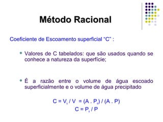MMééttooddoo RRaacciioonnaall 
Coeficiente de Escoamento superficial “C” : 
 Valores de C tabelados: que são usados quando se 
conhece a natureza da superfície; 
 É a razão entre o volume de água escoado 
superficialmente e o volume de água precipitado 
C = Vs / V = (A . Pe) / (A . P) 
C = Pe / P 
 