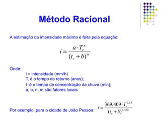 Método Racional 
A estimação da intensidade máxima é feita pela equação: 
Onde: 
m 
i = a × 
T 
( + ) 
c 
n 
rb 
t 
i = intensidade (mm/h) 
Tr é o tempo de retorno (anos); 
t é o tempo de concentração da chuva (min); 
a, b, n, m são fatores locais 
Por exemplo, para a cidade de João Pessoa: 
0,15 
i = × 
T 
0,568 
369,409 
+ 
( 5) 
c 
r 
t 
 