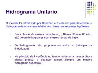 Hidrograma Unitário 
O método foi introduzido por Sherman e é utilizado para determinar o 
hidrograma de uma chuva efetiva com base nas seguintes hipóteses: 
1. Duas chuvas de mesma duração (e.g., 10 min, 30 min, 60 min., 
etc) geram hidrogramas com mesmo tempo de base; 
2. Os hidrogramas são proporcionais entre si (principio da 
linearidade). 
3. No principio da invariância no tempo, onde uma mesma chuva 
efetiva produz, a qualquer tempo, sempre um mesmo 
hidrograma superficial. 
 