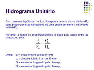 Hidrograma Unitário 
Com base nas hipóteses 1 e 2, o hidrograma de uma chuva efetiva (Pe) 
seria proporcional ao hidrograma de uma chuva de altura 1 cm (chuva 
unitáriaPu); 
Portanto, a razão de proporcionalidade é dada pela razão entre as 
chuvas, ou seja: 
s 
Q 
u 
P e 
= 
P 
u 
Q 
Onde: pe = chuva efetiva qualquer (cm) 
pu = chuva unitária (1 cm ou 10 mm) 
Qs = escoamento gerado pela chuva pe 
Qu = escoamento gerado pela chuva pu 
 