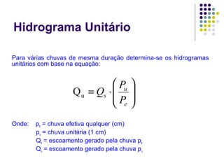 Hidrograma Unitário 
Para várias chuvas de mesma duração determina-se os hidrogramas 
unitários com base na equação: 
æ 
Q P u Q 
ç çè 
= × 
u 
s P 
Onde: pe = chuva efetiva qualquer (cm) 
ö 
÷ ÷ø 
e 
pu = chuva unitária (1 cm) 
Qs = escoamento gerado pela chuva pe 
Qu = escoamento gerado pela chuva pu 
 