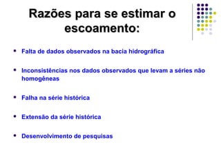 RRaazzõõeess ppaarraa ssee eessttiimmaarr oo 
eessccooaammeennttoo:: 
 Falta de dados observados na bacia hidrográfica 
 Inconsistências nos dados observados que levam a séries não 
homogêneas 
 Falha na série histórica 
 Extensão da série histórica 
 Desenvolvimento de pesquisas 
 