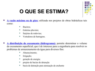 OO QQUUEE SSEE EESSTTIIMMAA?? 
 A vazão máxima ou de pico: utilizada nos projetos de obras hidráulicas tais 
como: 
 Bueiros; 
 Galerias pluviais; 
 Sarjetas de rodovias; 
 Vertedores de barragens. 
 A distribuição do escoamento (hidrograma): permite determinar o volume 
do escoamento superficial, que é de interesse para a engenharia para resolver os 
problemas de armazenamento da água para diversos fins: 
 Abastecimento; 
 Irrigação; 
 geração de energia; 
 projeto de bacias de detenção 
 bacia de detenção para atenuação de enchente 
 