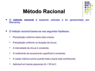 MMééttooddoo RRaacciioonnaall 
 O método racional é bastante utilizado e foi apresentado por 
Mulvaney. 
 O método racional baseia-se nas seguintes hipóteses: 
 Precipitação uniforme sobre toda a bacia; 
 Precipitação uniforme na duração da chuva; 
 A intensidade da chuva é constante; 
 O coeficiente de escoamento superficial é constante; 
 A vazão máxima ocorre quando toda a bacia está contribuindo; 
 Aplicável em bacias pequenas (A < 50 km2) 
 