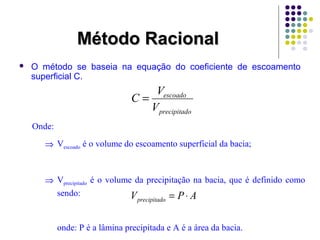  O método se baseia na equação do coeficiente de escoamento 
superficial C. 
Onde: 
MMééttooddoo RRaacciioonnaall 
C = V 
escoado 
V 
precipitado 
Þ Vescoado é o volume do escoamento superficial da bacia; 
Þ Vprecipitado é o volume da precipitação na bacia, que é definido como 
sendo: 
V P A precipitado = × 
onde: P é a lâmina precipitada e A é a área da bacia. 
 