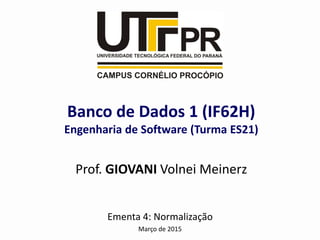 Ementa 4: Normalização
Março de 2015
Banco de Dados 1 (IF62H)
Engenharia de Software (Turma ES21)
Prof. GIOVANI Volnei Meinerz
 