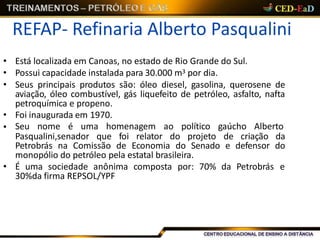 REFAP- Refinaria Alberto Pasqualini
• Está localizada em Canoas, no estado de Rio Grande do Sul.
• Possui capacidade instalada para 30.000 m3 por dia.
• Seus principais produtos são: óleo diesel, gasolina, querosene de
aviação, óleo combustível, gás liquefeito de petróleo, asfalto, nafta
petroquímica e propeno.
• Foi inaugurada em 1970.
• Seu nome é uma homenagem ao político gaúcho Alberto
Pasqualini,senador que foi relator do projeto de criação da
Petrobrás na Comissão de Economia do Senado e defensor do
monopólio do petróleo pela estatal brasileira.
• É uma sociedade anônima composta por: 70% da Petrobrás e
30%da firma REPSOL/YPF
 